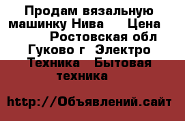 Продам вязальную машинку Нива-5 › Цена ­ 5 000 - Ростовская обл., Гуково г. Электро-Техника » Бытовая техника   